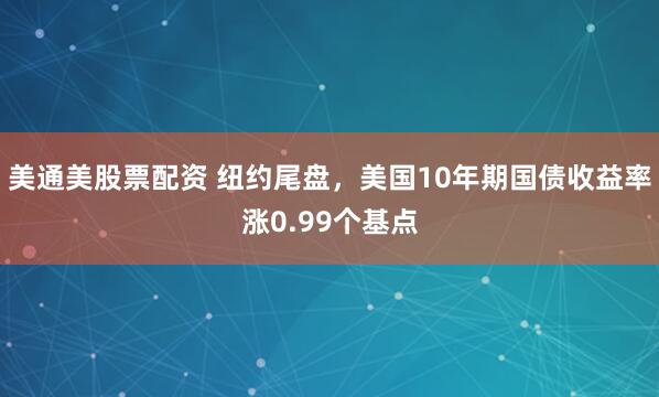 美通美股票配资 纽约尾盘，美国10年期国债收益率涨0.99个基点