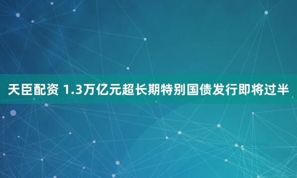 天臣配资 1.3万亿元超长期特别国债发行即将过半