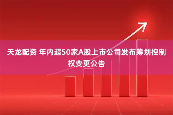 天龙配资 年内超50家A股上市公司发布筹划控制权变更公告