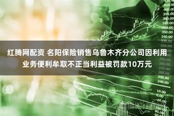 红腾网配资 名阳保险销售乌鲁木齐分公司因利用业务便利牟取不正当利益被罚款10万元