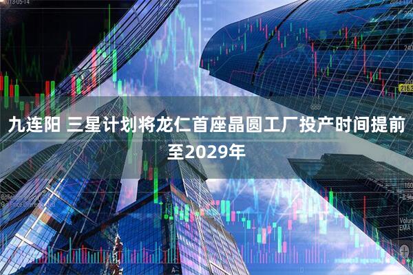 九连阳 三星计划将龙仁首座晶圆工厂投产时间提前至2029年
