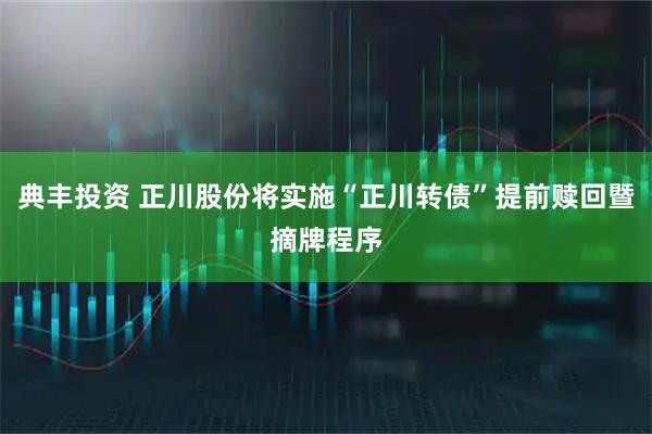 典丰投资 正川股份将实施“正川转债”提前赎回暨摘牌程序