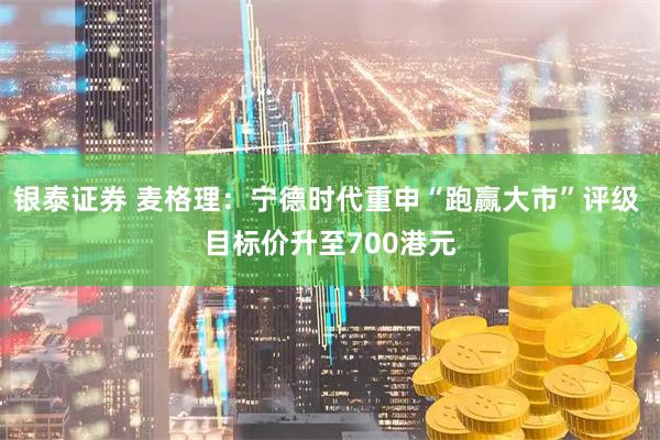 银泰证券 麦格理：宁德时代重申“跑赢大市”评级 目标价升至700港元