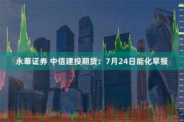 永華证券 中信建投期货：7月24日能化早报