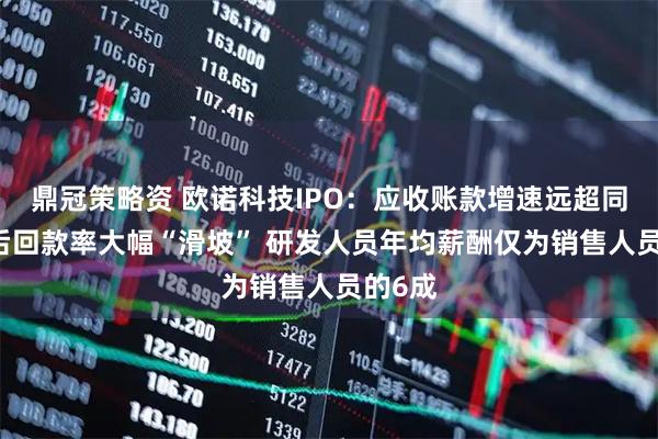 鼎冠策略资 欧诺科技IPO：应收账款增速远超同行 期后回款率大幅“滑坡” 研发人员年均薪酬仅为销售人员的6成