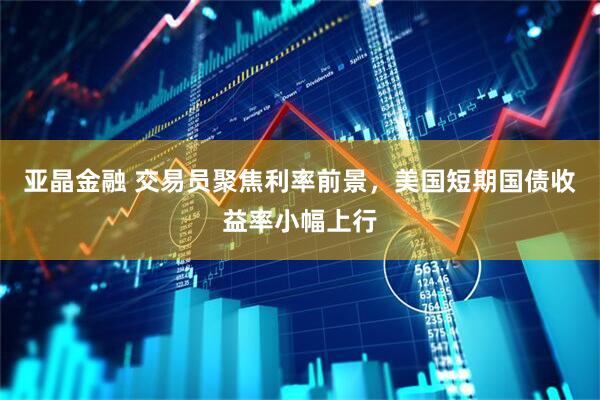 亚晶金融 交易员聚焦利率前景，美国短期国债收益率小幅上行