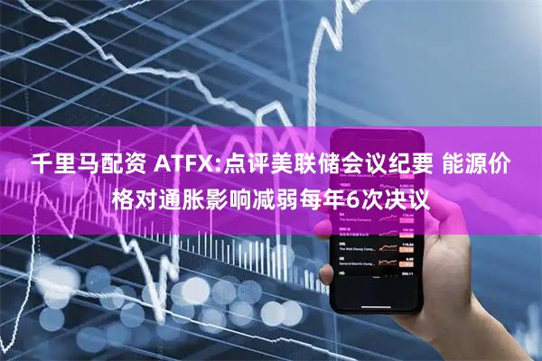 千里马配资 ATFX:点评美联储会议纪要 能源价格对通胀影响减弱每年6次决议