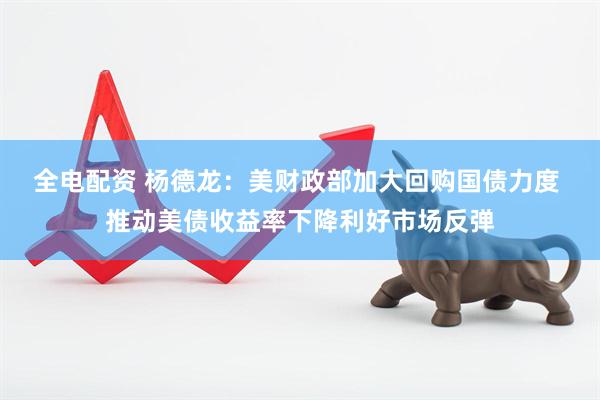 全电配资 杨德龙：美财政部加大回购国债力度 推动美债收益率下降利好市场反弹