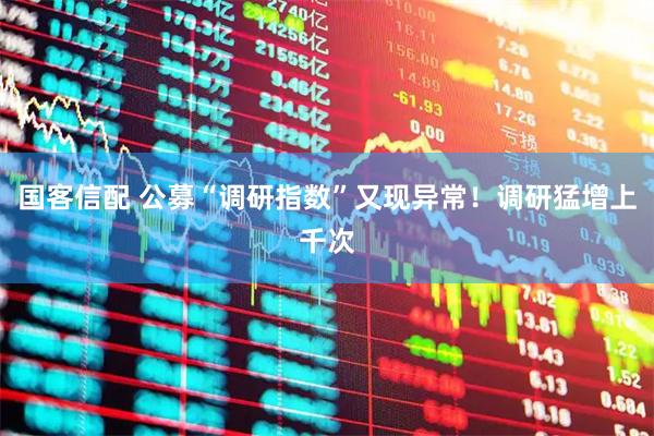 国客信配 公募“调研指数”又现异常！调研猛增上千次