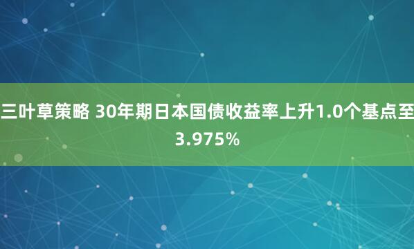 三叶草策略 30年期日本国债收益率上升1.0个基点至3.975%